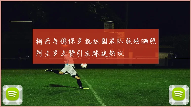 梅西与德保罗抵达国家队驻地晒照阿圭罗点赞引发球迷热议