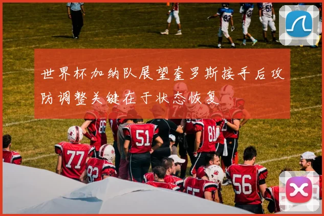 世界杯加纳队展望奎罗斯接手后攻防调整关键在于状态恢复