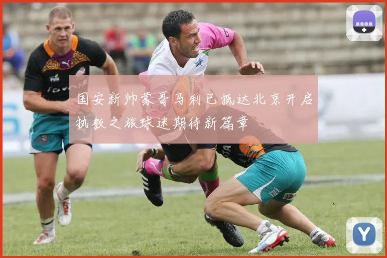 国安新帅蒙哥马利已抵达北京开启执教之旅球迷期待新篇章