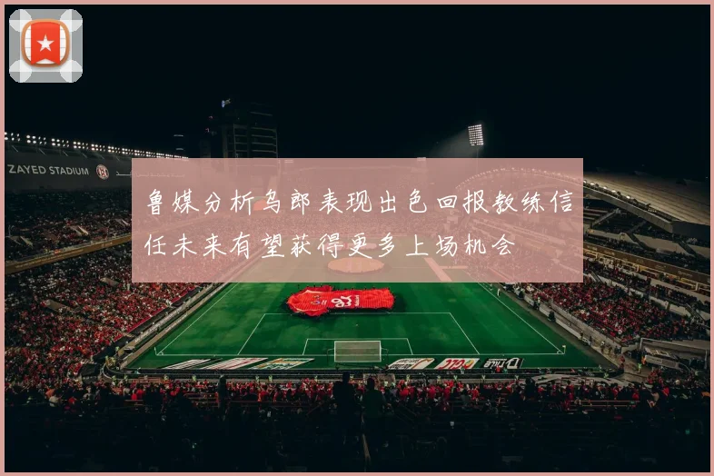 鲁媒分析乌郎表现出色回报教练信任未来有望获得更多上场机会