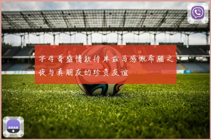 字母哥盛情款待库兹马感慨希腊之夜与真朋友的珍贵友谊