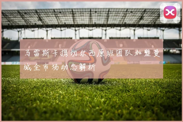 马雷斯卡携切尔西原班团队加盟曼城全市场动态解析