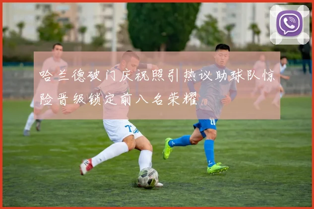 哈兰德破门庆祝照引热议助球队惊险晋级锁定前八名荣耀