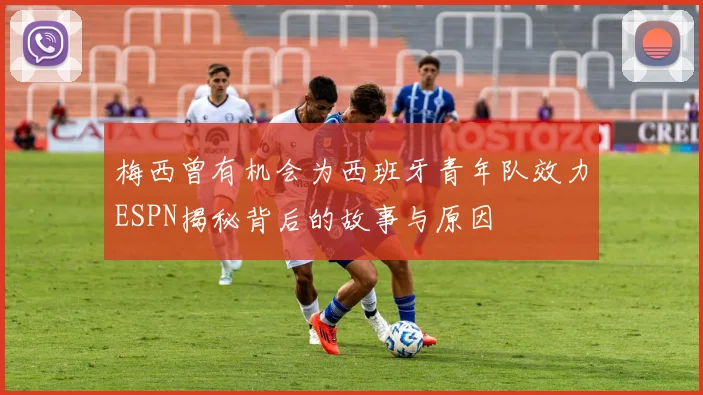 梅西曾有机会为西班牙青年队效力ESPN揭秘背后的故事与原因