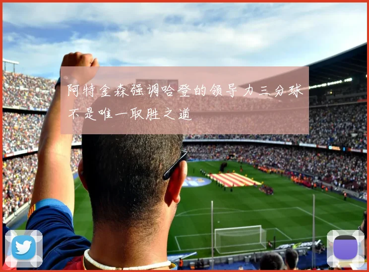 阿特金森强调哈登的领导力三分球不是唯一取胜之道