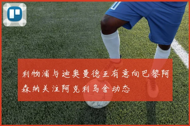 利物浦与迪奥曼德互有意向巴黎阿森纳关注阿克利乌舍动态
