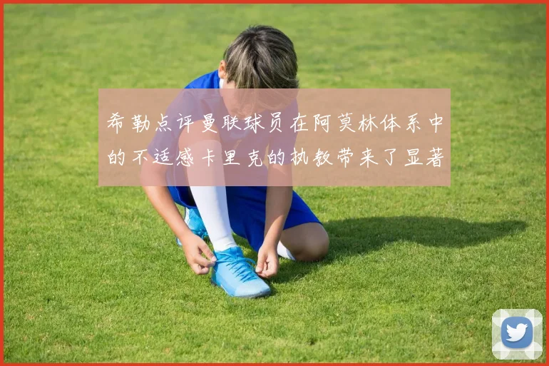 希勒点评曼联球员在阿莫林体系中的不适感卡里克的执教带来了显著变化