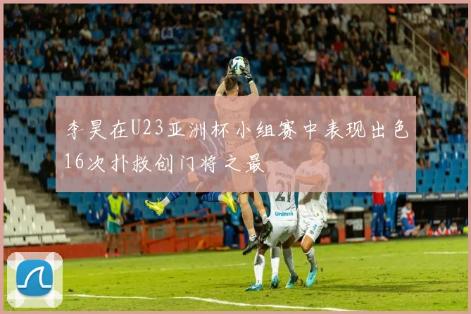 李昊在U23亚洲杯小组赛中表现出色16次扑救创门将之最