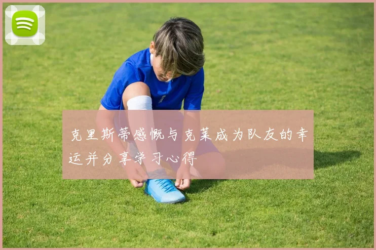 克里斯蒂感慨与克莱成为队友的幸运并分享学习心得