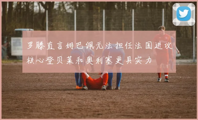 罗滕直言姆巴佩无法担任法国进攻核心登贝莱和奥利塞更具实力