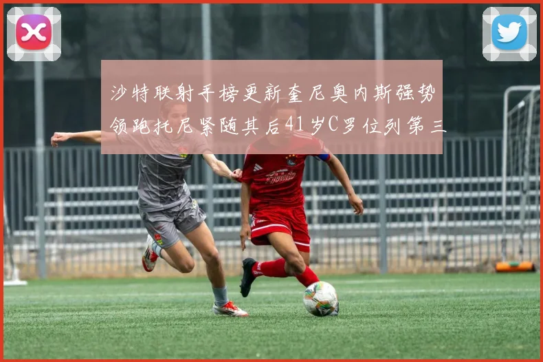 沙特联射手榜更新奎尼奥内斯强势领跑托尼紧随其后41岁C罗位列第三