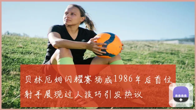 贝林厄姆闪耀赛场成1986年后首位射手展现过人技巧引发热议