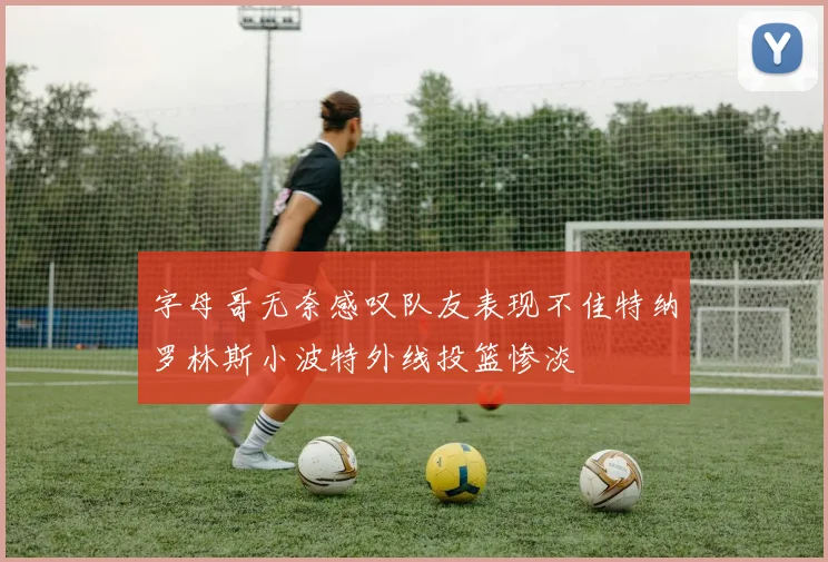 字母哥无奈感叹队友表现不佳特纳罗林斯小波特外线投篮惨淡