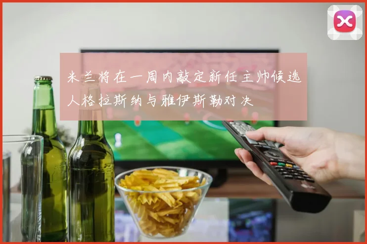 米兰将在一周内敲定新任主帅候选人格拉斯纳与雅伊斯勒对决