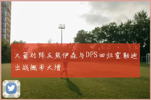 火箭对阵灰熊伊森与DFS回归霍勒迪出战概率大增