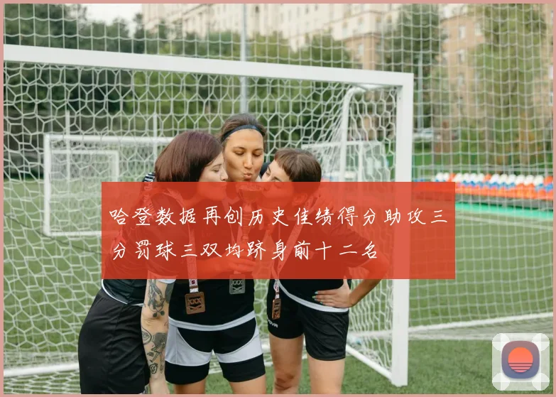 哈登数据再创历史佳绩得分助攻三分罚球三双均跻身前十二名