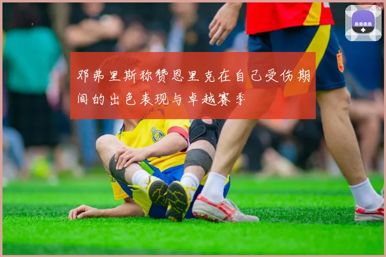 邓弗里斯称赞恩里克在自己受伤期间的出色表现与卓越赛季