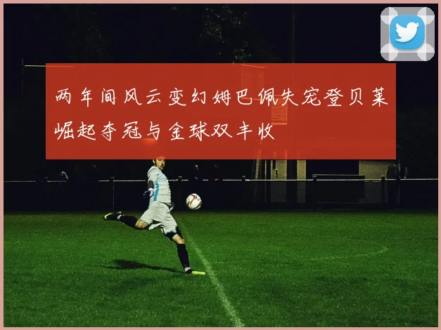 两年间风云变幻姆巴佩失宠登贝莱崛起夺冠与金球双丰收