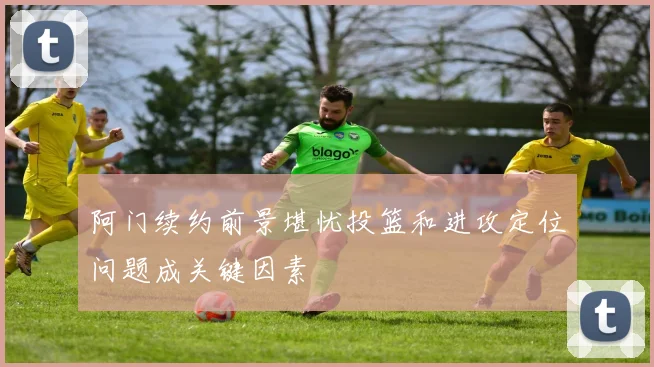 阿门续约前景堪忧投篮和进攻定位问题成关键因素
