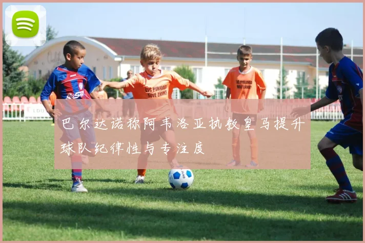 巴尔达诺称阿韦洛亚执教皇马提升球队纪律性与专注度