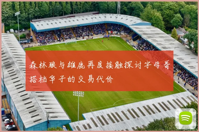 森林狼与雄鹿再度接触探讨字母哥搭档华子的交易代价