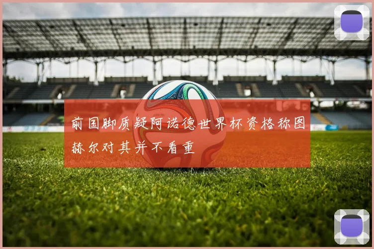 前国脚质疑阿诺德世界杯资格称图赫尔对其并不看重