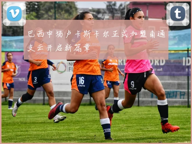 巴西中场卢卡斯卡尔正式加盟南通支云开启新篇章