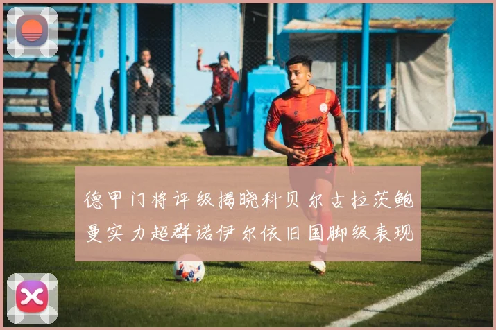 德甲门将评级揭晓科贝尔古拉茨鲍曼实力超群诺伊尔依旧国脚级表现引关注