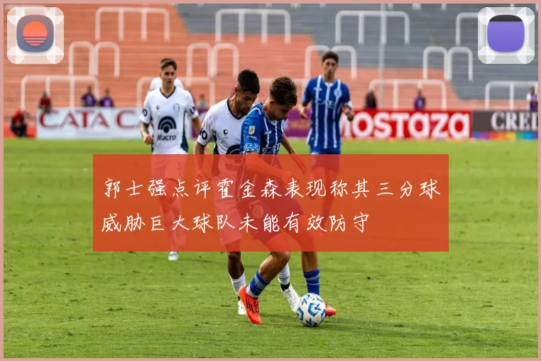 郭士强点评霍金森表现称其三分球威胁巨大球队未能有效防守