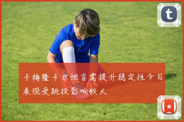 卡梅隆卡尔坦言需提升稳定性今日表现受跳投影响较大