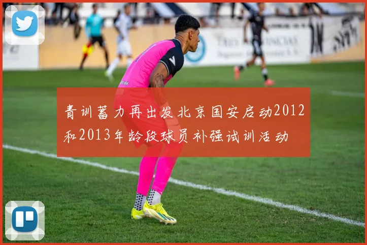 青训蓄力再出发北京国安启动2012和2013年龄段球员补强试训活动