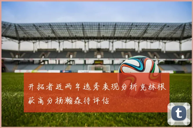 开拓者近两年选秀表现分析克林根获高分杨瀚森待评估