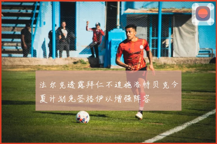 法尔克透露拜仁不追施洛特贝克今夏计划免签格伊以增强阵容