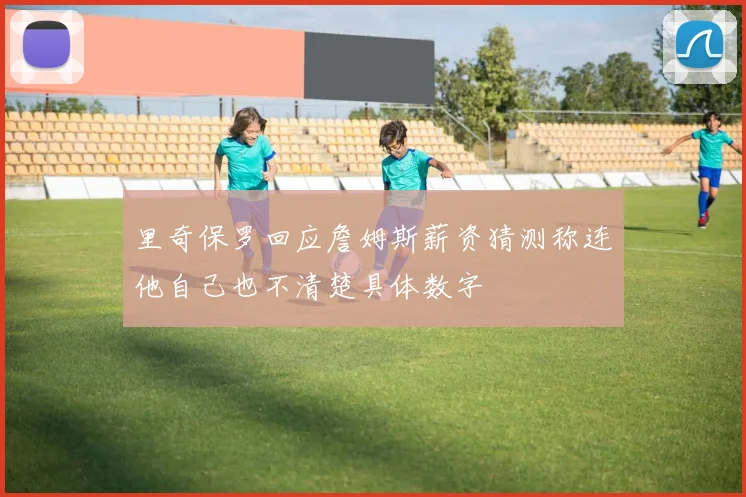 里奇保罗回应詹姆斯薪资猜测称连他自己也不清楚具体数字