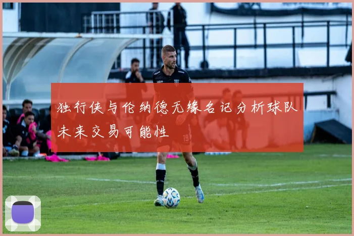 独行侠与伦纳德无缘名记分析球队未来交易可能性