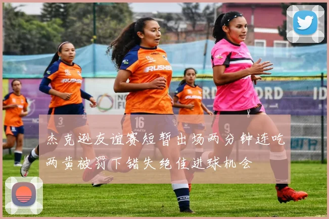 杰克逊友谊赛短暂出场两分钟连吃两黄被罚下错失绝佳进球机会