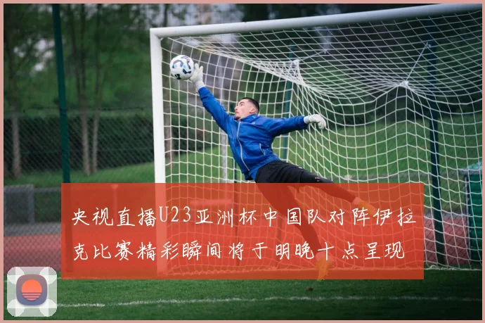 央视直播U23亚洲杯中国队对阵伊拉克比赛精彩瞬间将于明晚十点呈现